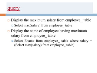 query
 Display the maximum salary from employee_ table
 Select max(salary) from employee_ table
 Display the name of employee having maximum
salary from employee_ table
 Select Ename from employee_ table where salary =
(Select max(salary) from employee_ table)
 