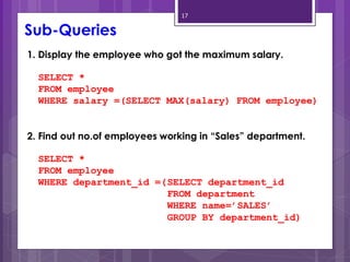 17
1. Display the employee who got the maximum salary.
SELECT *
FROM employee
WHERE salary =(SELECT MAX(salary) FROM employee)
2. Find out no.of employees working in “Sales” department.
SELECT *
FROM employee
WHERE department_id =(SELECT department_id
FROM department
WHERE name=’SALES’
GROUP BY department_id)
Sub-Queries
 