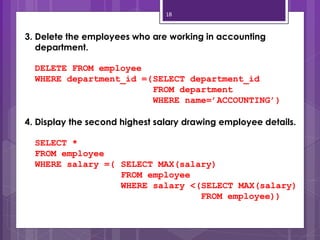 18
3. Delete the employees who are working in accounting
department.
DELETE FROM employee
WHERE department_id =(SELECT department_id
FROM department
WHERE name=’ACCOUNTING’)
4. Display the second highest salary drawing employee details.
SELECT *
FROM employee
WHERE salary =( SELECT MAX(salary)
FROM employee
WHERE salary <(SELECT MAX(salary)
FROM employee))
 