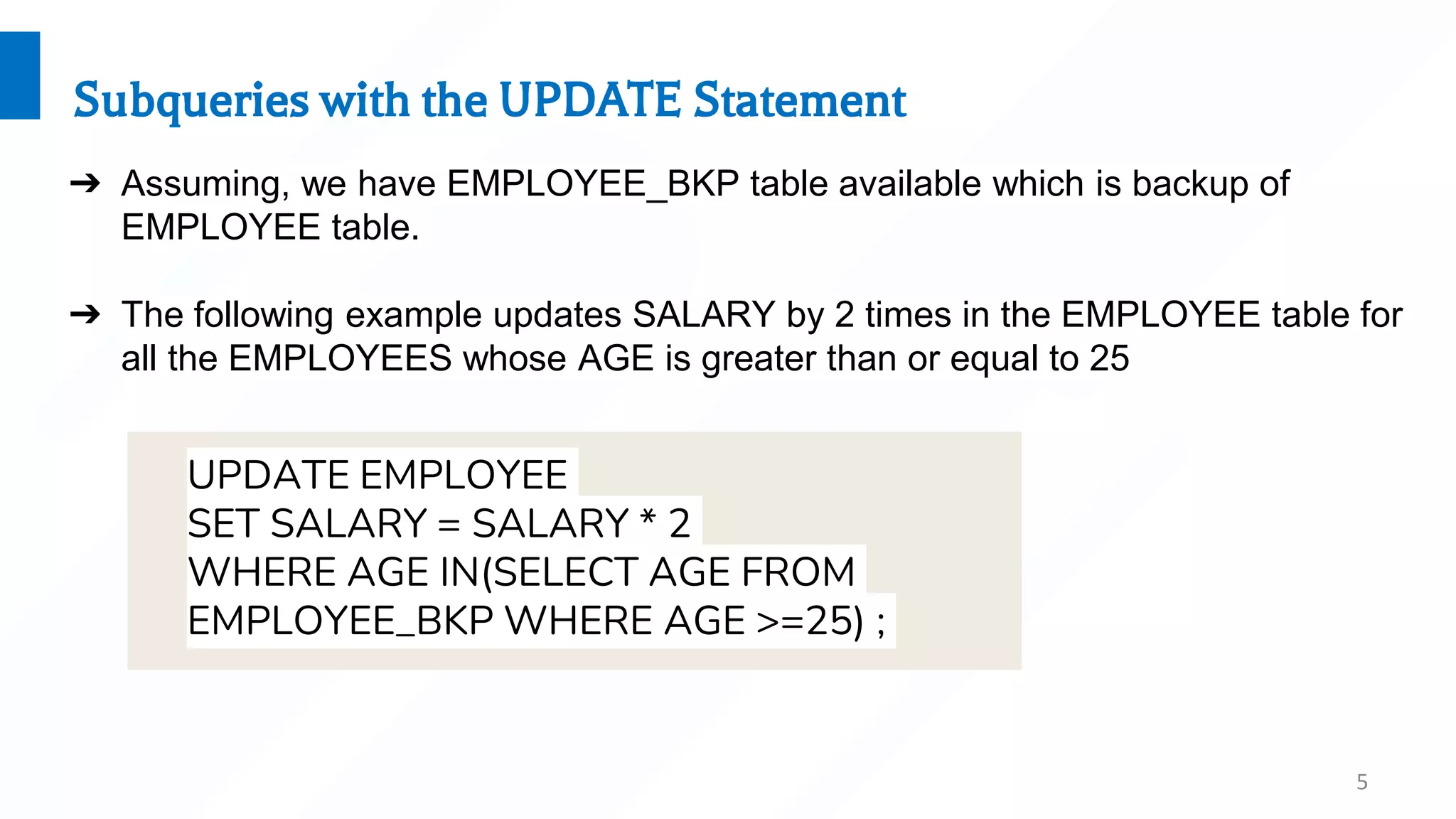 5
Subqueries with the UPDATE Statement
➔ Assuming, we have EMPLOYEE_BKP table available which is backup of
EMPLOYEE table.
➔ The following example updates SALARY by 2 times in the EMPLOYEE table for
all the EMPLOYEES whose AGE is greater than or equal to 25
UPDATE EMPLOYEE
SET SALARY = SALARY * 2
WHERE AGE IN(SELECT AGE FROM
EMPLOYEE_BKP WHERE AGE >=25) ;
 