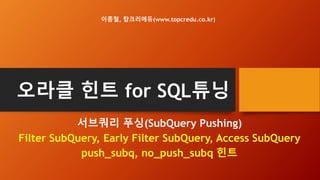 오라클 힌트 for SQL튜닝
서브쿼리 푸싱(SubQuery Pushing)
Filter SubQuery, Early Filter SubQuery, Access SubQuery
push_subq, no_push_subq 힌트
이종철, 탑크리에듀(www.topcredu.co.kr)
 