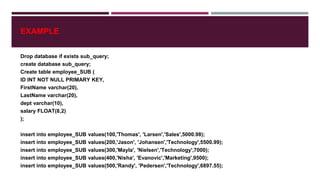 EXAMPLE
Drop database if exists sub_query;
create database sub_query;
Create table employee_SUB (
ID INT NOT NULL PRIMARY KEY,
FirstName varchar(20),
LastName varchar(20),
dept varchar(10),
salary FLOAT(8,2)
);
insert into employee_SUB values(100,'Thomas', 'Larsen','Sales',5000.98);
insert into employee_SUB values(200,'Jason', 'Johansen','Technology',5500.99);
insert into employee_SUB values(300,'Mayla', 'Nielsen','Technology',7000);
insert into employee_SUB values(400,'Nisha', 'Evanovic','Marketing',9500);
insert into employee_SUB values(500,'Randy', 'Pedersen','Technology',6897.55);
 