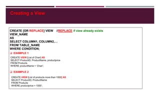 Creating a View
CREATE [OR REPLACE] VIEW //REPLACE if view already exists
VIEW_NAME
AS
SELECT COLUMN1, COLUMN2,…
FROM TABLE_NAME
WHERE CONDITION;
 EXAMPLE 1
 EXAMPLE 2
CREATE VIEW [List of Chair] AS
SELECT ProductID, ProductName, productprice
FROM Products
WHERE productName = ‘Chair’;
CREATE VIEW [List of products more than 1000] AS
SELECT ProductID, ProductName
FROM Products
WHERE productprice > 1000’;
 