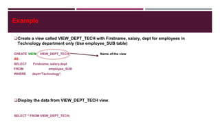 Example
Create a view called VIEW_DEPT_TECH with Firstname, salary, dept for employees in
Technology department only (Use employee_SUB table)
CREATE VIEW VIEW_DEPT_TECH Name of the view
AS
SELECT Firstname, salary,dept
FROM employee_SUB
WHERE dept='Technology';
Display the data from VIEW_DEPT_TECH view.
SELECT * FROM VIEW_DEPT_TECH;
 