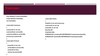 drop database if exists threetables;
create database threetables;
use threetables;
create table Customers
(
customerID int not null,
customerName varchar(50),
customerLastName varchar(50),
primary key (customerID)
);
create table Products
(
productID int not null,
productName varchar(100),
productPrice float,
primary key (productID)
);
create table Orders
(
OrderID int not null primary key,
customerID int not null,
productID int not null,
Quantity INT,
OrderDate Date,
FOREIGN KEY (customerID) REFERENCES Customers(customerID),
FOREIGN KEY (productID) REFERENCES Products(productID)
);
Exercises
 
