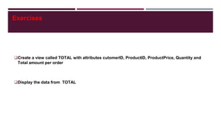 Exercises
Create a view called TOTAL with attributes cutomerID, ProductID, ProductPrice, Quantity and
Total amount per order
Display the data from TOTAL
 