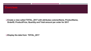Exercises
Create a view called TOTAL_2017 with attributes cutomerName, ProductName,
OrderID, ProductPrice, Quantity and Total amount per order for 2017
Display the data from TOTAL_2017
 