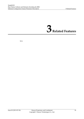 3Related Features
N/A
SingleRAN
Base Station Cabinets and Subracks (Including the BBU
Subrack) Configuration Feature Parameter Description 3 Related Features
Issue 03 (2013-07-30) Huawei Proprietary and Confidential
Copyright © Huawei Technologies Co., Ltd.
24
 