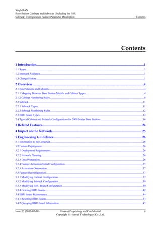 Contents
1 Introduction....................................................................................................................................1
1.1 Scope..............................................................................................................................................................................1
1.2 Intended Audience..........................................................................................................................................................1
1.3 Change History...............................................................................................................................................................1
2 Overview.........................................................................................................................................4
2.1 Base Stations and Cabinets.............................................................................................................................................4
2.1.1 Mapping Between Base Station Models and Cabinet Types.......................................................................................4
2.1.2 Cabinet Numbering Rules...........................................................................................................................................8
2.2 Subrack.........................................................................................................................................................................11
2.2.1 Subrack Types...........................................................................................................................................................11
2.2.2 Subrack Numbering Rules.........................................................................................................................................12
2.3 BBU Board Types........................................................................................................................................................14
2.4 Typical Cabinet and Subrack Configurations for 3900 Series Base Stations...............................................................16
3 Related Features...........................................................................................................................24
4 Impact on the Network...............................................................................................................25
5 Engineering Guidelines.............................................................................................................26
5.1 Information to Be Collected.........................................................................................................................................26
5.2 Feature Deployment.....................................................................................................................................................26
5.2.1 Deployment Requirements........................................................................................................................................26
5.2.2 Network Planning......................................................................................................................................................26
5.2.3 Data Preparation........................................................................................................................................................26
5.2.4 Feature Activation/Initial Configuration...................................................................................................................35
5.2.5 Activation Observation..............................................................................................................................................37
5.3 Feature Reconfiguration...............................................................................................................................................37
5.3.1 Modifying Cabinet Configuration.............................................................................................................................37
5.3.2 Modifying Subrack Configuration.............................................................................................................................39
5.3.3 Modifying BBU Board Configuration.......................................................................................................................40
5.3.4 Deleting BBU Boards................................................................................................................................................42
5.4 BBU Board Maintenance..............................................................................................................................................44
5.4.1 Resetting BBU Boards...............................................................................................................................................44
5.4.2 Querying BBU Board Information............................................................................................................................45
SingleRAN
Base Station Cabinets and Subracks (Including the BBU
Subrack) Configuration Feature Parameter Description Contents
Issue 03 (2013-07-30) Huawei Proprietary and Confidential
Copyright © Huawei Technologies Co., Ltd.
ii
 