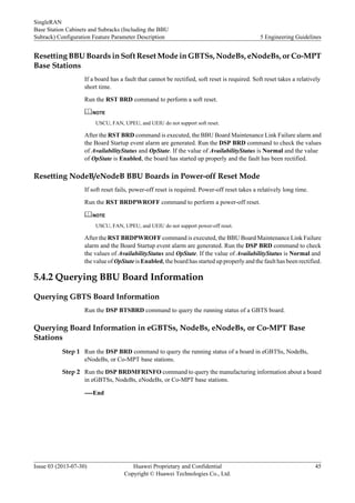 Resetting BBU Boards in Soft Reset Mode in GBTSs, NodeBs, eNodeBs, or Co-MPT
Base Stations
If a board has a fault that cannot be rectified, soft reset is required. Soft reset takes a relatively
short time.
Run the RST BRD command to perform a soft reset.
NOTE
USCU, FAN, UPEU, and UEIU do not support soft reset.
After the RST BRD command is executed, the BBU Board Maintenance Link Failure alarm and
the Board Startup event alarm are generated. Run the DSP BRD command to check the values
of AvailabilityStatus and OpState. If the value of AvailabilityStatus is Normal and the value
of OpState is Enabled, the board has started up properly and the fault has been rectified.
Resetting NodeB/eNodeB BBU Boards in Power-off Reset Mode
If soft reset fails, power-off reset is required. Power-off reset takes a relatively long time.
Run the RST BRDPWROFF command to perform a power-off reset.
NOTE
USCU, FAN, UPEU, and UEIU do not support power-off reset.
After the RST BRDPWROFF command is executed, the BBU Board Maintenance Link Failure
alarm and the Board Startup event alarm are generated. Run the DSP BRD command to check
the values of AvailabilityStatus and OpState. If the value of AvailabilityStatus is Normal and
the value of OpState is Enabled, the board has started up properly and the fault has been rectified.
5.4.2 Querying BBU Board Information
Querying GBTS Board Information
Run the DSP BTSBRD command to query the running status of a GBTS board.
Querying Board Information in eGBTSs, NodeBs, eNodeBs, or Co-MPT Base
Stations
Step 1 Run the DSP BRD command to query the running status of a board in eGBTSs, NodeBs,
eNodeBs, or Co-MPT base stations.
Step 2 Run the DSP BRDMFRINFO command to query the manufacturing information about a board
in eGBTSs, NodeBs, eNodeBs, or Co-MPT base stations.
----End
SingleRAN
Base Station Cabinets and Subracks (Including the BBU
Subrack) Configuration Feature Parameter Description 5 Engineering Guidelines
Issue 03 (2013-07-30) Huawei Proprietary and Confidential
Copyright © Huawei Technologies Co., Ltd.
45
 