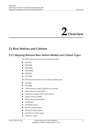 2Overview
2.1 Base Stations and Cabinets
2.1.1 Mapping Between Base Station Models and Cabinet Types
The 3900 series base stations have the following models:
l BTS3900
l BTS3900L
l BTS3900A
l BTS3900AL
l DBS3900
l BTS3900C
The 3900 series base stations have the following cabinet types:
l BTS3900
l BTS3900L
l Advanced power module (APM30) series cabinets
l Radio frequency cabinet (RFC)
l Transmission cabinet (TMC) series cabinets
l Outdoor mini box (OMB)
l Battery backup cabinet (BBC)
l BTS3900AL
l TP48600A-H17B1
l BTS3012_SRAN cabinet
l BTS3012II_SRAN cabinet
l BTS3012AE_SRAN cabinet
l VIRTUAL cabinet
SingleRAN
Base Station Cabinets and Subracks (Including the BBU
Subrack) Configuration Feature Parameter Description 2 Overview
Issue 03 (2013-07-30) Huawei Proprietary and Confidential
Copyright © Huawei Technologies Co., Ltd.
4
 