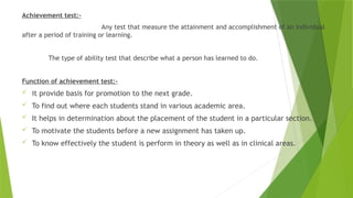 Achievement test:-
Any test that measure the attainment and accomplishment of an individual
after a period of training or learning.
The type of ability test that describe what a person has learned to do.
Function of achievement test:-
 it provide basis for promotion to the next grade.
 To find out where each students stand in various academic area.
 It helps in determination about the placement of the student in a particular section.
 To motivate the students before a new assignment has taken up.
 To know effectively the student is perform in theory as well as in clinical areas.
 