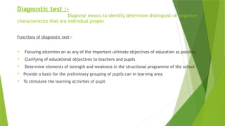 Diagnostic test :-
Diagnose means to identify determine distinguish or organize
characteristics that are individual proper.
Functions of diagnostic test:-
 Focusing attention on as any of the important ultimate objectives of education as possible
 Clarifying of educational objectives to teachers and pupils
 Determine elements of strength and weakness in the structional programme of the school
 Provide a basis for the preliminary grouping of pupils can in learning area
 To stimulate the learning activities of pupil
 