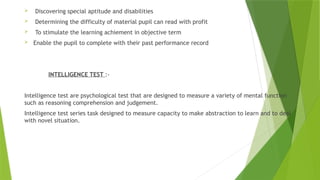  Discovering special aptitude and disabilities
 Determining the difficulty of material pupil can read with profit
 To stimulate the learning achiement in objective term
 Enable the pupil to complete with their past performance record
INTELLIGENCE TEST :-
Intelligence test are psychological test that are designed to measure a variety of mental function
such as reasoning comprehension and judgement.
Intelligence test series task designed to measure capacity to make abstraction to learn and to deal
with novel situation.
 