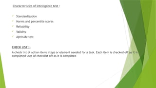 Characteristics of intelligence test :
 Standardization
 Norms and percentile scores
 Reliability
 Validity
 Aptitude test
CHECK LIST :-
A check list of action items steps or element needed for a task. Each item is checked off as it is
completed uses of checklist off as it is complited
 