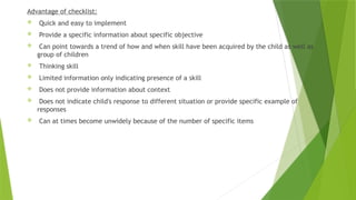 Advantage of checklist:
 Quick and easy to implement
 Provide a specific information about specific objective
 Can point towards a trend of how and when skill have been acquired by the child as well as
group of children
 Thinking skill
 Limited information only indicating presence of a skill
 Does not provide information about context
 Does not indicate child's response to different situation or provide specific example of
responses
 Can at times become unwidely because of the number of specific items
 