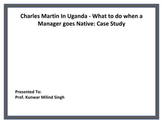 Charles Martin In Uganda - What to do when a Manager goes Native: Case Study Presented To: Prof. Kunwar Milind Singh  