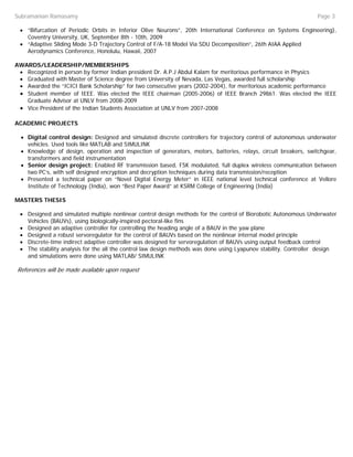 Subramanian Ramasamy                                                                                             Page 3

 • “Bifurcation of Periodic Orbits in Inferior Olive Neurons”, 20th International Conference on Systems Engineering),
   Coventry University, UK, September 8th - 10th, 2009
 • “Adaptive Sliding Mode 3-D Trajectory Control of F/A-18 Model Via SDU Decomposition”, 26th AIAA Applied
   Aerodynamics Conference, Honolulu, Hawaii, 2007

AWARDS/LEADERSHIP/MEMBERSHIPS
 • Recognized in person by former Indian president Dr. A.P.J Abdul Kalam for meritorious performance in Physics
 • Graduated with Master of Science degree from University of Nevada, Las Vegas, awarded full scholarship
 • Awarded the “ICICI Bank Scholarship” for two consecutive years (2002-2004), for meritorious academic performance
 • Student member of IEEE. Was elected the IEEE chairman (2005-2006) of IEEE Branch 29861. Was elected the IEEE
   Graduate Advisor at UNLV from 2008-2009
 • Vice President of the Indian Students Association at UNLV from 2007-2008

ACADEMIC PROJECTS

  • Digital control design: Designed and simulated discrete controllers for trajectory control of autonomous underwater
    vehicles. Used tools like MATLAB and SIMULINK
  • Knowledge of design, operation and inspection of generators, motors, batteries, relays, circuit breakers, switchgear,
    transformers and field instrumentation
  • Senior design project: Enabled RF transmission based, FSK modulated, full duplex wireless communication between
    two PC’s, with self designed encryption and decryption techniques during data transmission/reception
  • Presented a technical paper on “Novel Digital Energy Meter” in IEEE national level technical conference at Vellore
    Institute of Technology (India), won “Best Paper Award” at KSRM College of Engineering (India)

MASTERS THESIS

 • Designed and simulated multiple nonlinear control design methods for the control of Biorobotic Autonomous Underwater
   Vehicles (BAUVs), using biologically-inspired pectoral-like fins
 • Designed an adaptive controller for controlling the heading angle of a BAUV in the yaw plane
 • Designed a robust servoregulator for the control of BAUVs based on the nonlinear internal model principle
 • Discrete-time indirect adaptive controller was designed for servoregulation of BAUVs using output feedback control
 • The stability analysis for the all the control law design methods was done using Lyapunov stability. Controller design
   and simulations were done using MATLAB/ SIMULINK

References will be made available upon request
 