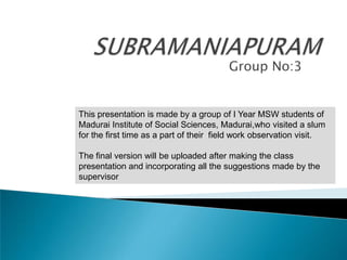 SUBRAMANIAPURAM Group No:3 This presentation is made by a group of I Year MSW students of Madurai Institute of Social Sciences, Madurai,who visited a slum for the first time as a part of their  field work observation visit.  The final version will be uploaded after making the class presentation and incorporating all the suggestions made by the supervisor   