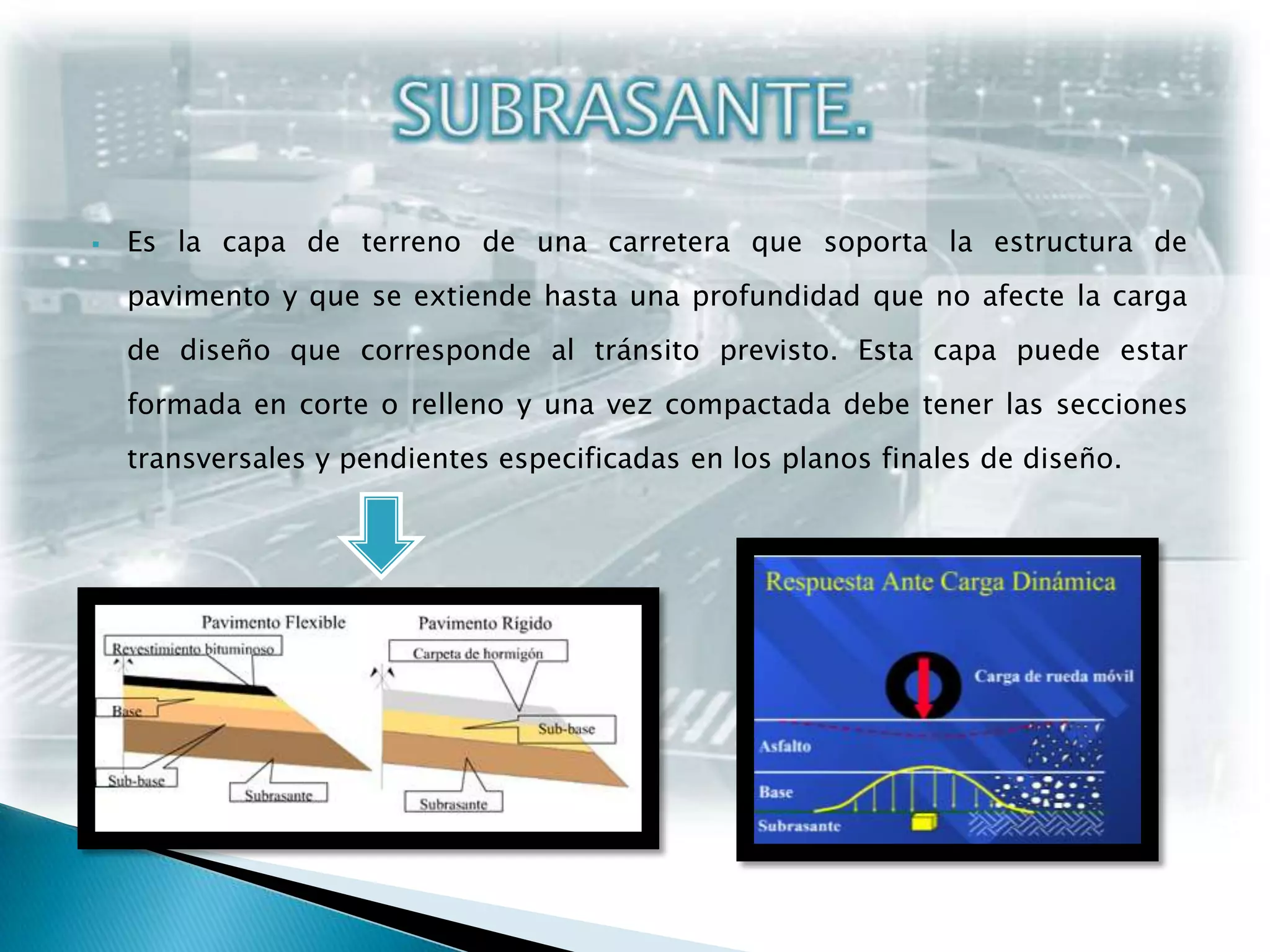 Es la capa de terreno de una carretera que soporta la estructura de pavimento y que se extiende hasta una profundidad que no afecte la carga de diseño que corresponde al tránsito previsto. Esta capa puede estar formada en corte o relleno y una vez compactada debe tener las secciones transversales y pendientes especificadas en los planos finales de diseño.SUBRASANTE.