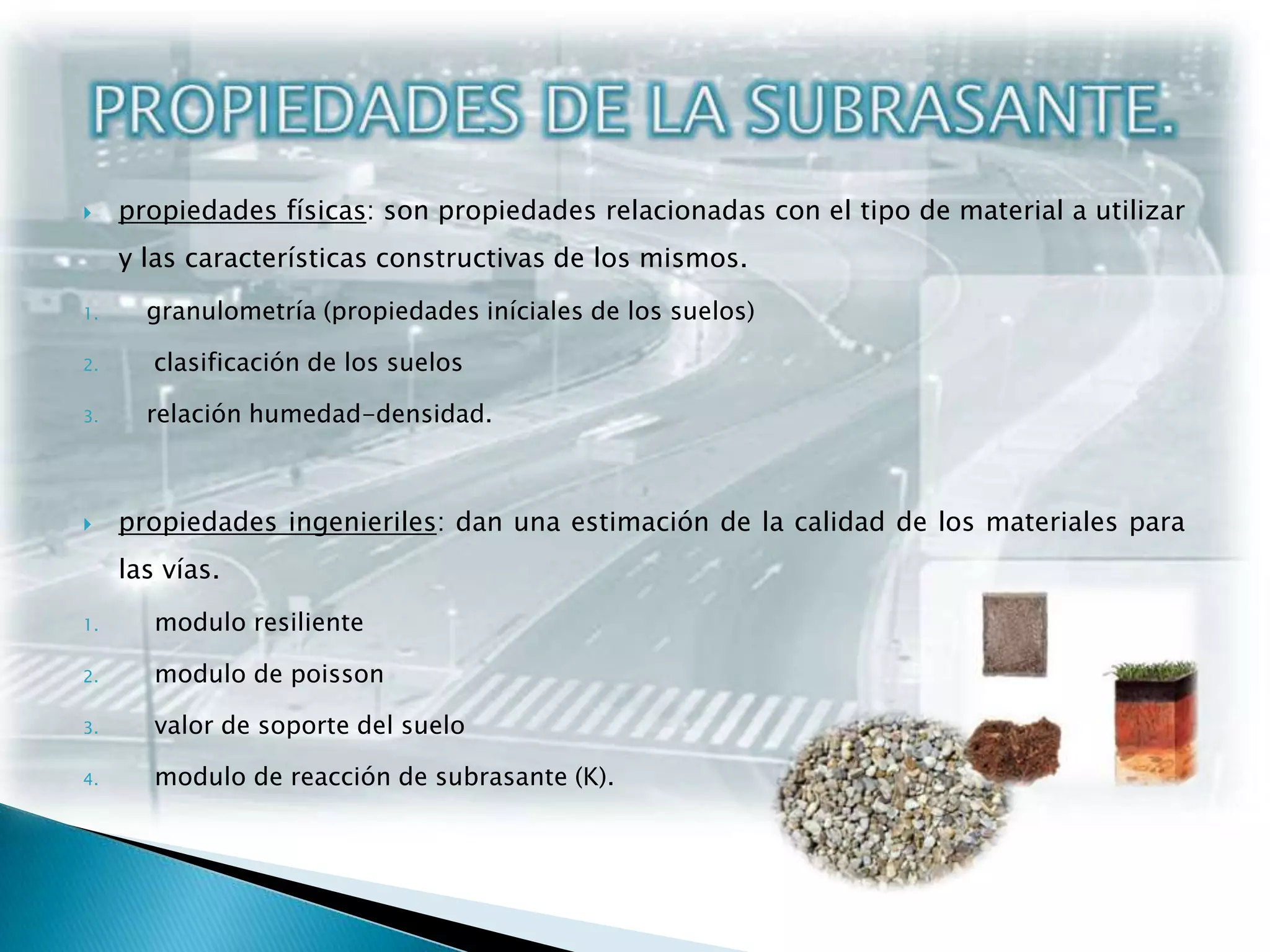 PROPIEDADES DE LA SUBRASANTE.propiedades físicas: son propiedades relacionadas con el tipo de material a utilizar y las características constructivas de los mismos. granulometría (propiedades iníciales de los suelos) clasificación de los suelosrelación humedad-densidad.propiedades ingenieriles: dan una estimación de la calidad de los materiales para las vías. modulo resilientemodulo de poissonvalor de soporte del suelo modulo de reacción de subrasante (K).
