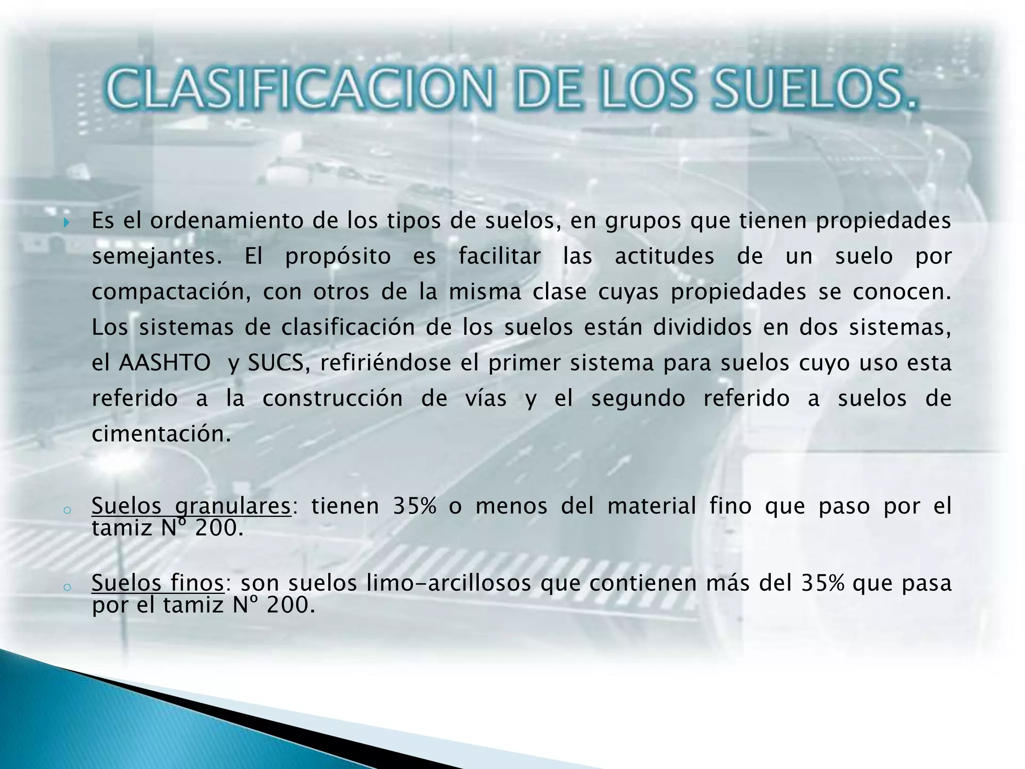 CLASIFICACION DE LOS SUELOS.Es el ordenamiento de los tipos de suelos, en grupos que tienen propiedades semejantes. El propósito es facilitar las actitudes de un suelo por compactación, con otros de la misma clase cuyas propiedades se conocen. Los sistemas de clasificación de los suelos están divididos en dos sistemas, el AASHTO  y SUCS, refiriéndose el primer sistema para suelos cuyo uso esta referido a la construcción de vías y el segundo referido a suelos de cimentación.Suelos granulares: tienen 35% o menos del material fino que paso por el tamiz Nº 200.