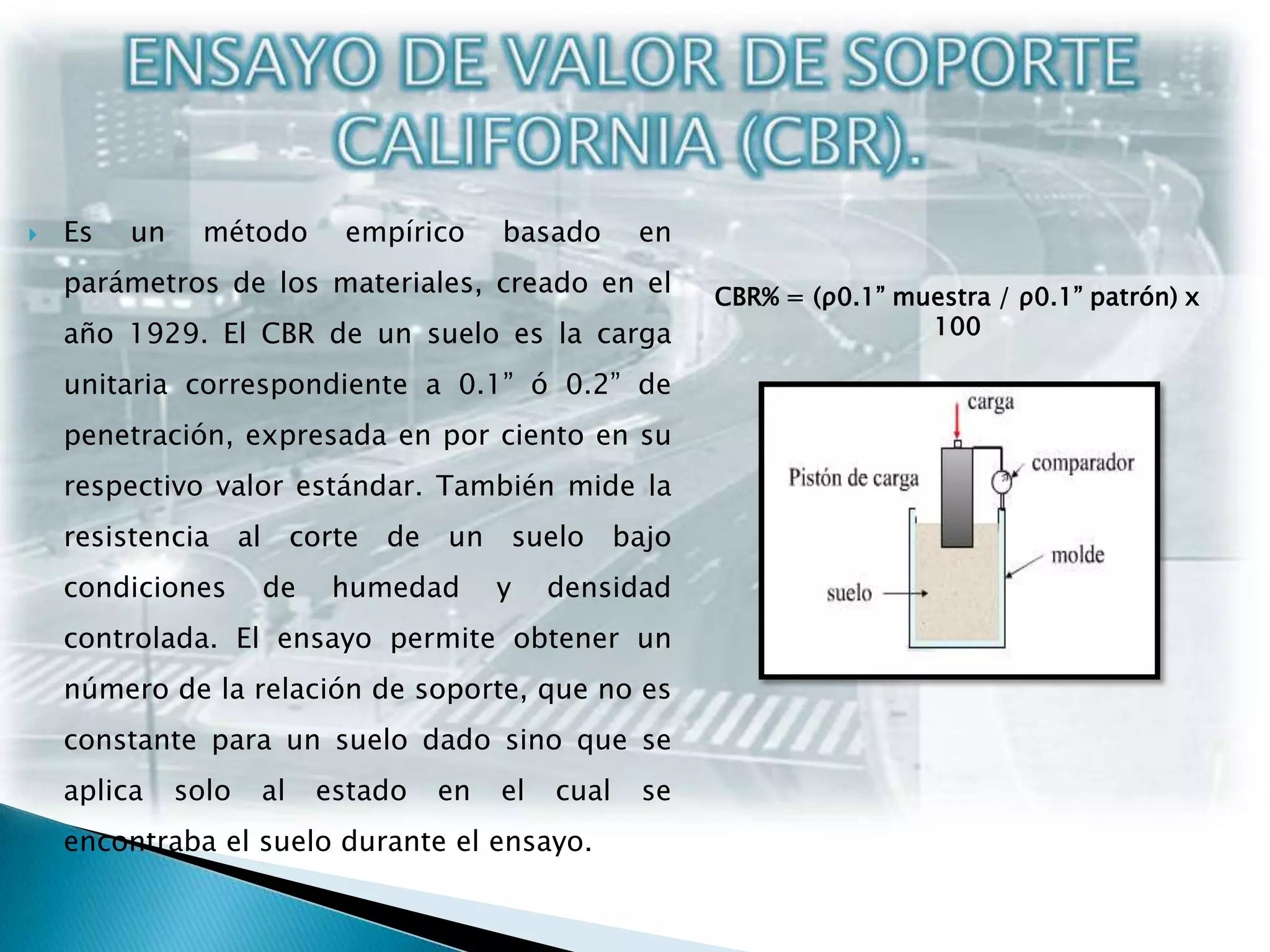 ENSAYO DE VALOR DE SOPORTE CALIFORNIA (CBR).Es un método empírico basado en parámetros de los materiales, creado en el año 1929. El CBR de un suelo es la carga unitaria correspondiente a 0.1” ó 0.2” de penetración, expresada en por ciento en su respectivo valor estándar. También mide la resistencia al corte de un suelo bajo condiciones de humedad y densidad controlada. El ensayo permite obtener un número de la relación de soporte, que no es constante para un suelo dado sino que se aplica solo al estado en el cual se encontraba el suelo durante el ensayo.CBR% = (ρ0.1” muestra / ρ0.1” patrón) x 100
