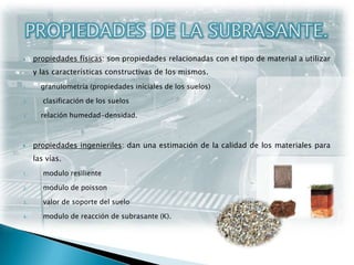 PROPIEDADES DE LA SUBRASANTE.propiedades físicas: son propiedades relacionadas con el tipo de material a utilizar y las características constructivas de los mismos. granulometría (propiedades iníciales de los suelos) clasificación de los suelosrelación humedad-densidad.propiedades ingenieriles: dan una estimación de la calidad de los materiales para las vías. modulo resilientemodulo de poissonvalor de soporte del suelo modulo de reacción de subrasante (K).