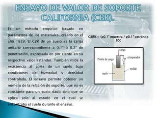 ENSAYO DE VALOR DE SOPORTE CALIFORNIA (CBR).Es un método empírico basado en parámetros de los materiales, creado en el año 1929. El CBR de un suelo es la carga unitaria correspondiente a 0.1” ó 0.2” de penetración, expresada en por ciento en su respectivo valor estándar. También mide la resistencia al corte de un suelo bajo condiciones de humedad y densidad controlada. El ensayo permite obtener un número de la relación de soporte, que no es constante para un suelo dado sino que se aplica solo al estado en el cual se encontraba el suelo durante el ensayo.CBR% = (ρ0.1” muestra / ρ0.1” patrón) x 100