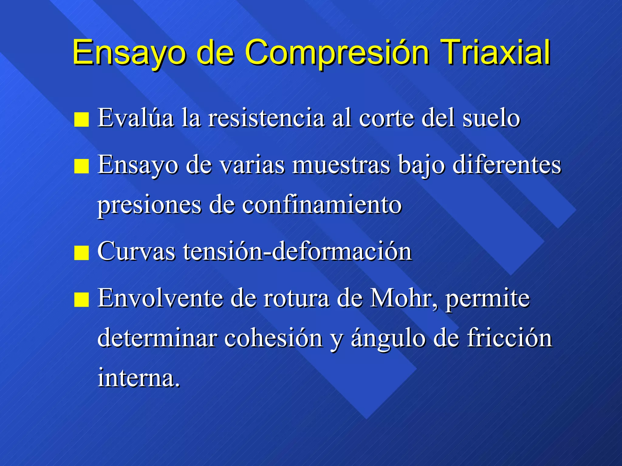 Ensayo de Compresión Triaxial Evalúa la resistencia al corte del suelo Ensayo de varias muestras bajo diferentes presiones de confinamiento Curvas tensión-deformación Envolvente de rotura de Mohr, permite determinar cohesión y ángulo de fricción interna. 