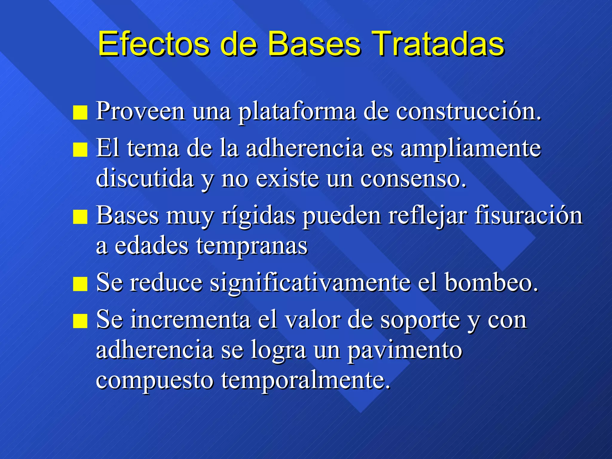 Efectos de Bases Tratadas Proveen una plataforma de construcción. El tema de la adherencia es ampliamente discutida y no existe un consenso. Bases muy rígidas pueden reflejar fisuración a edades tempranas Se reduce significativamente el bombeo. Se incrementa el valor de soporte y con adherencia se logra un pavimento compuesto temporalmente. 
