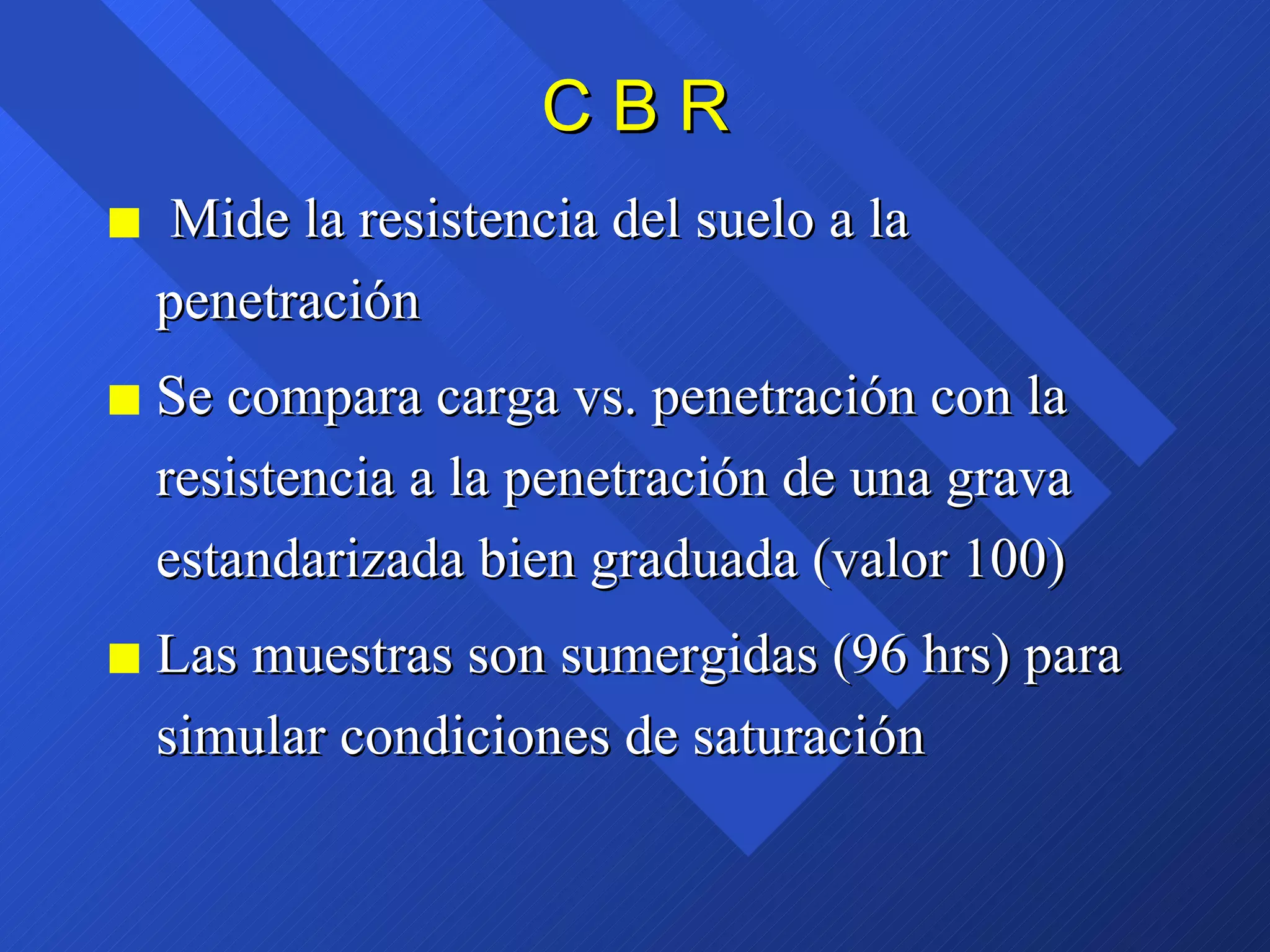 C B R Mide la resistencia del suelo a la penetración Se compara carga vs. penetración con la resistencia a la penetración de una grava estandarizada bien graduada (valor 100) Las muestras son sumergidas (96 hrs) para simular condiciones de saturación  