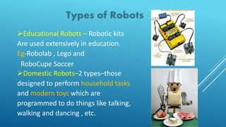 Educational Robots – Robotic kits
Are used extensively in education.
Eg-Robolab , Lego and
RoboCupe Soccer
Domestic Robots–2 types–those
designed to perform household tasks
and modern toys which are
programmed to do things like talking,
walking and dancing , etc.
 