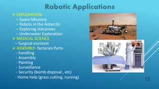  EXPLORATION-
– Space Missions
– Robots in the Antarctic
– Exploring Volcanoes
– Underwater Exploration
 MEDICAL SCIENCE
– Surgical assistant
 ASSEMBLY- factories Parts-
- handling
- Assembly
- Painting
- Surveillance
- Security (bomb disposal , etc)
- Home help (grass cutting, nursing) 13
 