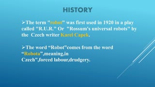 The term "robot" was first used in 1920 in a play
called "R.U.R." Or "Rossum's universal robots" by
the Czech writer Karel Capek.
The word “Robot”comes from the word
“Robota”,meaning,in
Czech”,forced labour,drudgery.
 