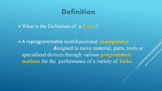 What is the Definition of a Robot?
A reprogrammable multifunctional manipulator
designed to move material, parts, tools or
specialized devices through various programmed
motions for the performance of a variety of Tasks.
.
 