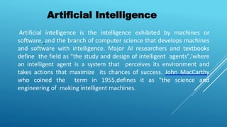 Artificial intelligence is the intelligence exhibited by machines or
software, and the branch of computer science that develops machines
and software with intelligence. Major AI researchers and textbooks
define the field as "the study and design of intelligent agents",[where
an intelligent agent is a system that perceives its environment and
takes actions that maximize its chances of success. John MacCarthy
who coined the term in 1955,defines it as "the science and
engineering of making intelligent machines.
Artificial Intelligence
 