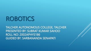 TALCHER AUTONOMOUS COLLEGE, TALCHER
PRESENTED BY: SUBRAT KUMAR SAHOO
ROLL NO: 2002APHYS186
GUIDED BY: SARBANANDA SENAPATI
ROBOTICS
 