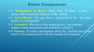 1. Manipulator or Rover: Main body of robot (Links,
Joints, other structural element of the robot)
2. End Effecter: The part that is connected to the last joint
hand) of a manipulator.
3. Actuators: Muscles of the manipulators (servomotor,
stepper motor, pneumatic and hydraulic cylinder).
4. Sensors: To collect information about the internal state of the
robot or To communicate with the outside environment.
 