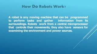 A robot is any moving machine that can be programmed
to perform tasks and gather information from its
surroundings. Robots work from a central microprocessor
that controls their movements, they also have sensors for
examining the environment and power sources.
 