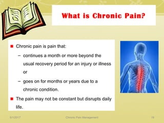 What is Chronic Pain?
Chronic pain is pain that:
– continues a month or more beyond the
usual recovery period for an injury or illness
or
– goes on for months or years due to a
chronic condition.
The pain may not be constant but disrupts daily
life.
5/1/2017 19Chronic Pain Management
 