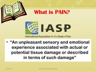 What is PAIN?
• “An unpleasant sensory and emotional
experience associated with actual or
potential tissue damage or described
in terms of such damage”
5/1/2017 2Chronic Pain Management
 