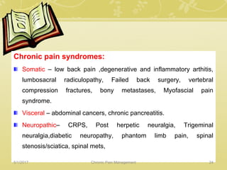 Chronic pain syndromes:
Somatic – low back pain ,degenerative and inflammatory arthitis,
lumbosacral radiculopathy, Failed back surgery, vertebral
compression fractures, bony metastases, Myofascial pain
syndrome.
Visceral – abdominal cancers, chronic pancreatitis.
Neuropathic– CRPS, Post herpetic neuralgia, Trigeminal
neuralgia,diabetic neuropathy, phantom limb pain, spinal
stenosis/sciatica, spinal mets,
5/1/2017 24Chronic Pain Management
 