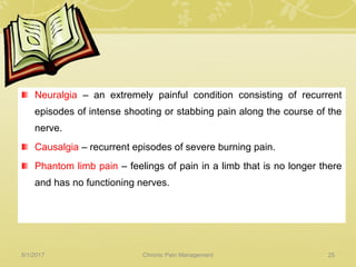 Neuralgia – an extremely painful condition consisting of recurrent
episodes of intense shooting or stabbing pain along the course of the
nerve.
Causalgia – recurrent episodes of severe burning pain.
Phantom limb pain – feelings of pain in a limb that is no longer there
and has no functioning nerves.
5/1/2017 25Chronic Pain Management
 