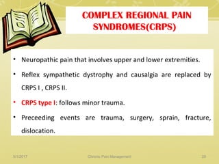 COMPLEX REGIONAL PAIN
SYNDROMES(CRPS)
• Neuropathic pain that involves upper and lower extremities.
• Reflex sympathetic dystrophy and causalgia are replaced by
CRPS I , CRPS II.
• CRPS type I: follows minor trauma.
• Preceeding events are trauma, surgery, sprain, fracture,
dislocation.
5/1/2017 29Chronic Pain Management
 