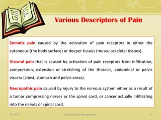 Various Descriptors of Pain
Somatic pain caused by the activation of pain receptors in either the
cutaneous (the body surface) or deeper tissues (musculoskeletal tissues).
Visceral pain that is caused by activation of pain receptors from infiltration,
compression, extension or stretching of the thoracic, abdominal or pelvic
viscera (chest, stomach and pelvic areas).
Neuropathic pain caused by injury to the nervous system either as a result of
a tumor compressing nerves or the spinal cord, or cancer actually infiltrating
into the nerves or spinal cord.
5/1/2017 3Chronic Pain Management
 