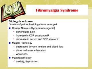 Fibromyalgia Syndrome
Etiology is unknown.
3 views of pathophysiology have emerged:
Central Nervous System (neurogenic)
 generalized pain
 increase in CSF substance P
 decrease in serum and CSF serotonin
Muscle Pathology
– decreased oxygen tension and blood flow
– abnormal muscle biopsies
– weakness
Psychopathology
 anxiety, depression
(Loesser et al, 2001; Portenoy et al, 1996; Wall et al, 1994)
 