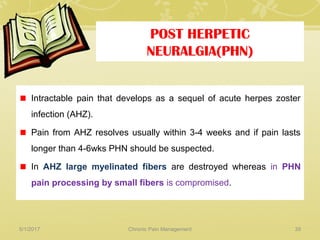 POST HERPETIC
NEURALGIA(PHN)
Intractable pain that develops as a sequel of acute herpes zoster
infection (AHZ).
Pain from AHZ resolves usually within 3-4 weeks and if pain lasts
longer than 4-6wks PHN should be suspected.
In AHZ large myelinated fibers are destroyed whereas in PHN
pain processing by small fibers is compromised.
5/1/2017 39Chronic Pain Management
 