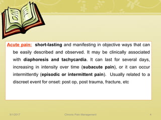 Acute pain: short-lasting and manifesting in objective ways that can
be easily described and observed. It may be clinically associated
with diaphoresis and tachycardia. It can last for several days,
increasing in intensity over time (subacute pain), or it can occur
intermittently (episodic or intermittent pain). Usually related to a
discreet event for onset: post op, post trauma, fracture, etc
5/1/2017 4Chronic Pain Management
 
