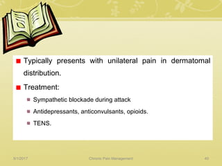Typically presents with unilateral pain in dermatomal
distribution.
Treatment:
Sympathetic blockade during attack
Antidepressants, anticonvulsants, opioids.
TENS.
5/1/2017 40Chronic Pain Management
 